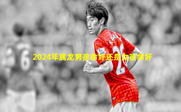 2024年属龙男孩命好还是女孩命好