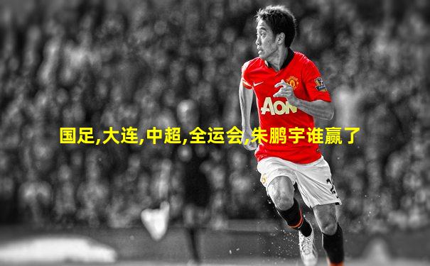 国足,大连,中超,全运会,朱鹏宇谁赢了