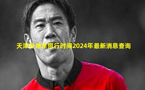 天津外地车限行时间2024年最新消息查询