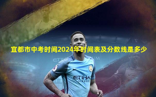 宜都市中考时间2024年时间表及分数线是多少