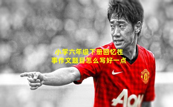 小学六年级下册回忆往事作文题目怎么写好一点