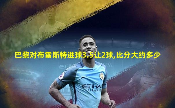 巴黎对布雷斯特进球3.5让2球,比分大约多少