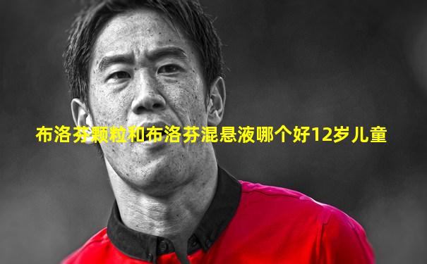 布洛芬颗粒和布洛芬混悬液哪个好12岁儿童