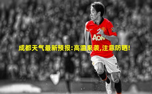 成都天气最新预报:高温来袭,注意防晒!