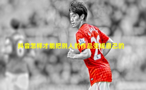 抖音怎样才能把别人的作品变成自己的