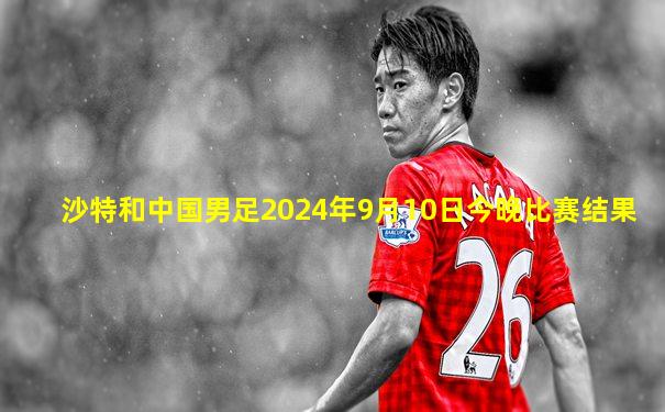 沙特和中国男足2024年9月10日今晚比赛结果
