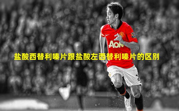 盐酸西替利嗪片跟盐酸左西替利嗪片的区别