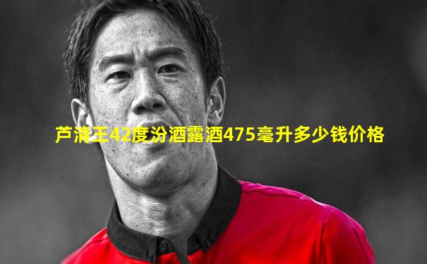 芦清王42度汾酒露酒475毫升多少钱价格