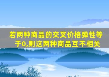 若两种商品的交叉价格弹性等于0,则这两种商品互不相关