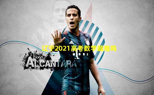 辽宁2021高考数学题难吗