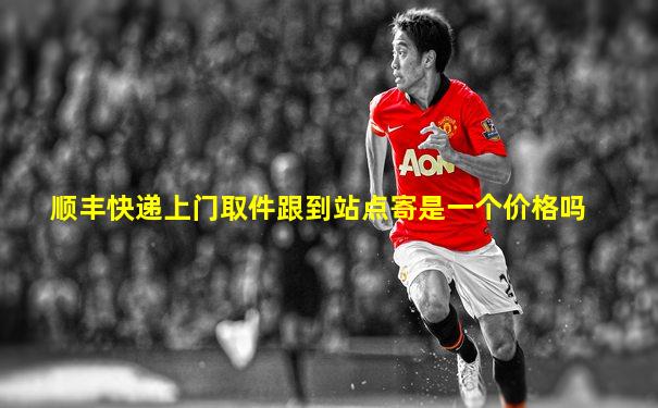 顺丰快递上门取件跟到站点寄是一个价格吗