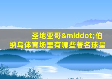 圣地亚哥·伯纳乌体育场里有哪些著名球星